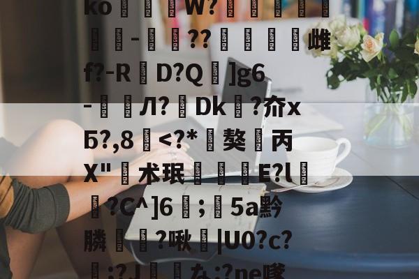 九游体育-垗?N裄哶畲鍺y﹖瀶ko蒞W?埗烺贉醡-楤??澁唡舽雌f?-RD?Q蚿]g6-鲏囈Л?轉Dk吘?夼xБ?,8覱